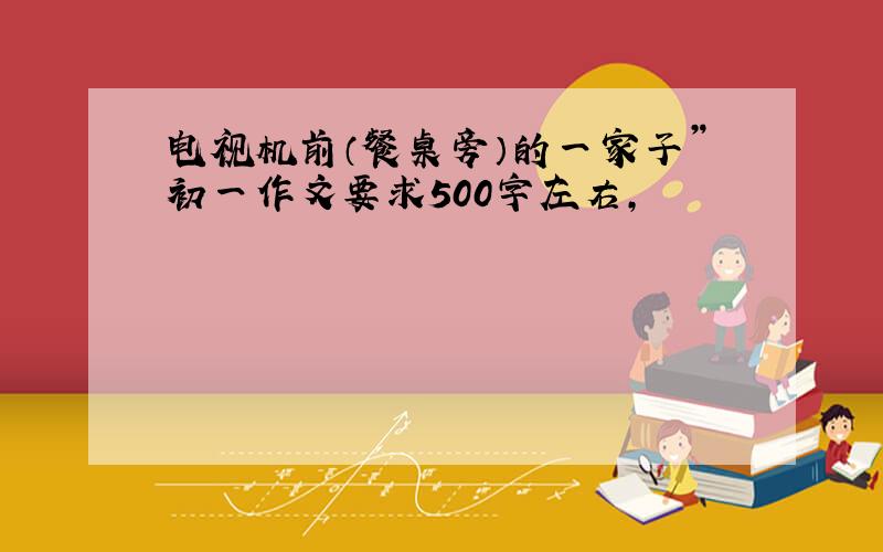 电视机前（餐桌旁）的一家子”初一作文要求500字左右,