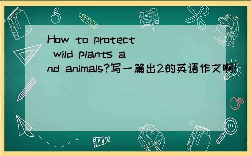 How to protect wild plants and animals?写一篇出2的英语作文啊!