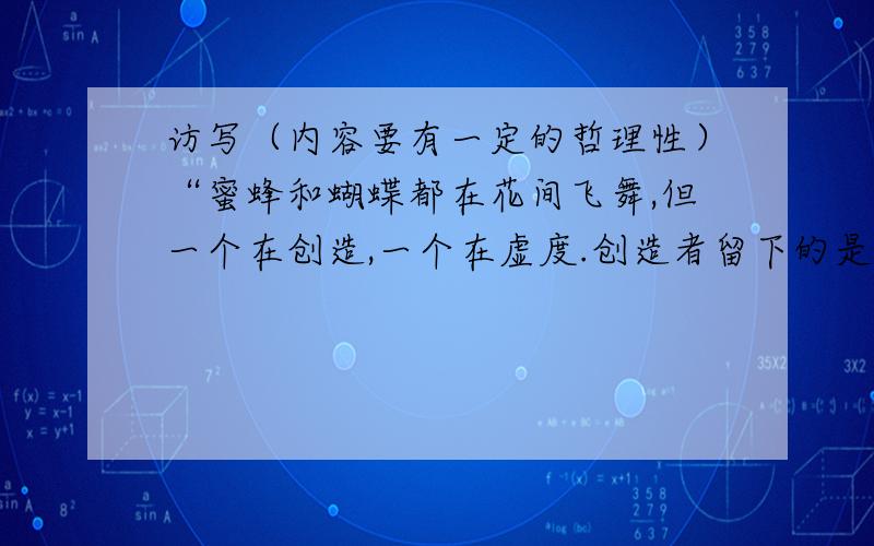 访写（内容要有一定的哲理性）“蜜蜂和蝴蝶都在花间飞舞,但一个在创造,一个在虚度.创造者留下的是甜...