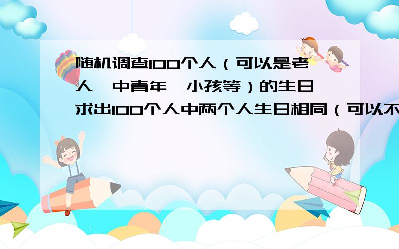 随机调查100个人（可以是老人、中青年、小孩等）的生日,求出100个人中两个人生日相同（可以不同年）的概率