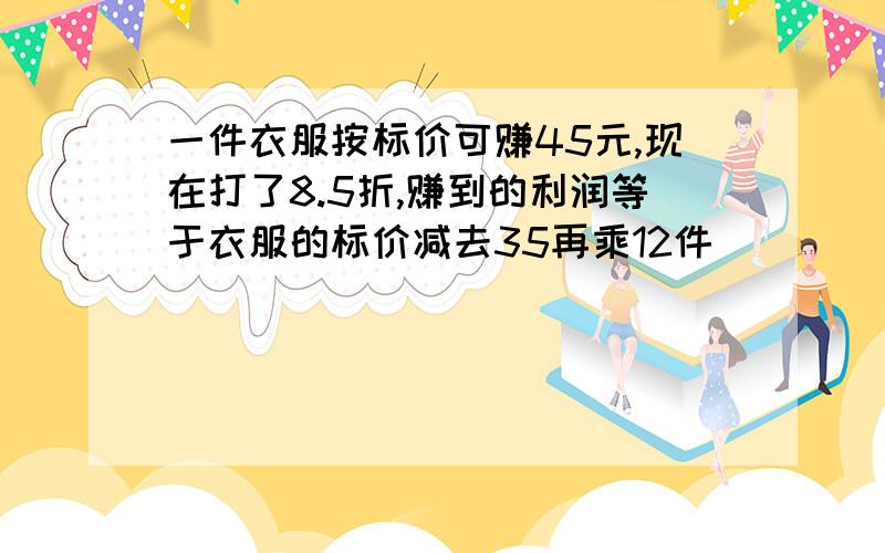 一件衣服按标价可赚45元,现在打了8.5折,赚到的利润等于衣服的标价减去35再乘12件