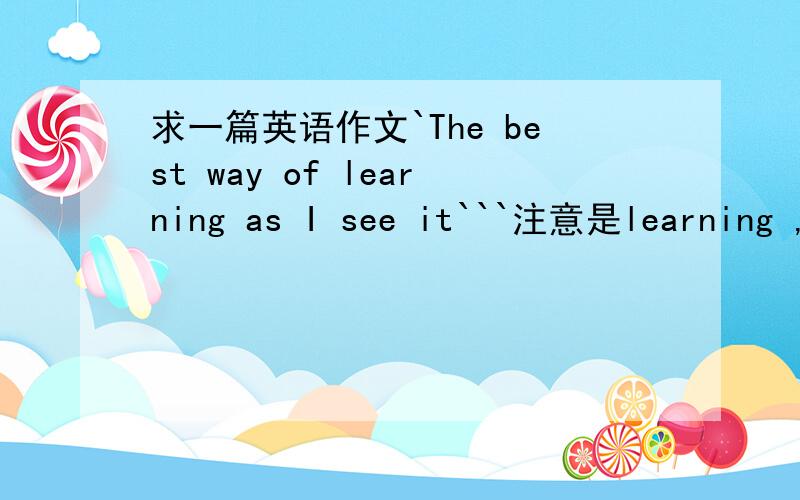 求一篇英语作文`The best way of learning as I see it```注意是learning ,