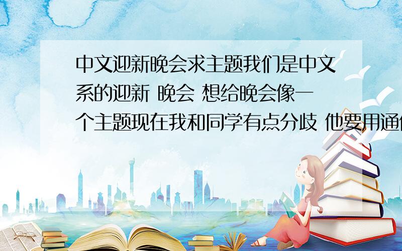 中文迎新晚会求主题我们是中文系的迎新 晚会 想给晚会像一个主题现在我和同学有点分歧 他要用通俗 浅白的 我要用具有一定文