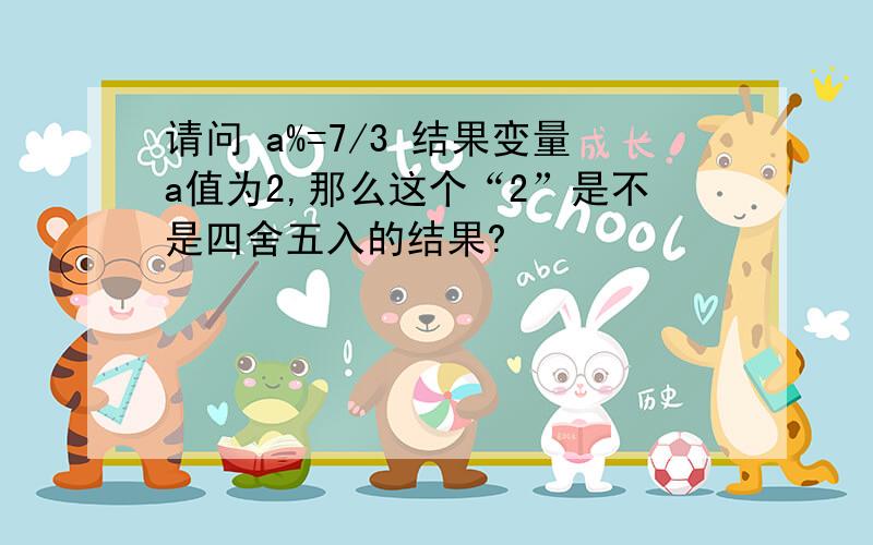 请问 a%=7/3 结果变量a值为2,那么这个“2”是不是四舍五入的结果?