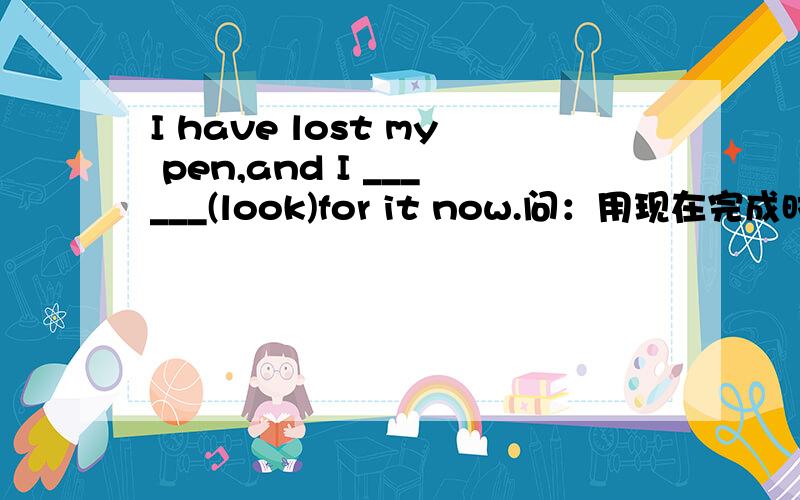 I have lost my pen,and I ______(look)for it now.问：用现在完成时好呢,还