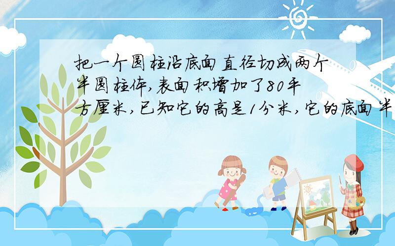 把一个圆柱沿底面直径切成两个半圆柱体,表面积增加了80平方厘米,已知它的高是1分米,它的底面半径是几厘