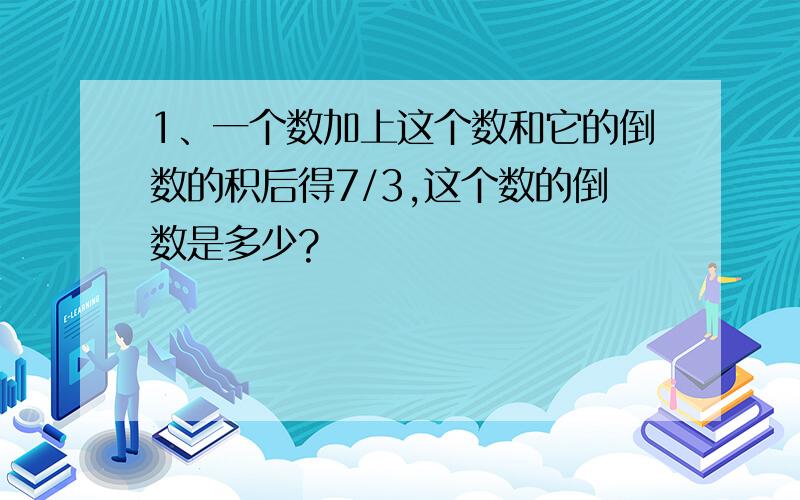 1、一个数加上这个数和它的倒数的积后得7/3,这个数的倒数是多少?