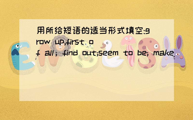 用所给短语的适当形式填空:grow up,first of all；find out;seem to be; make