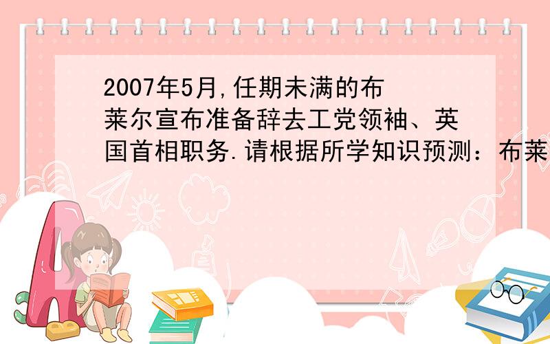 2007年5月,任期未满的布莱尔宣布准备辞去工党领袖、英国首相职务.请根据所学知识预测：布莱尔辞职后应怎