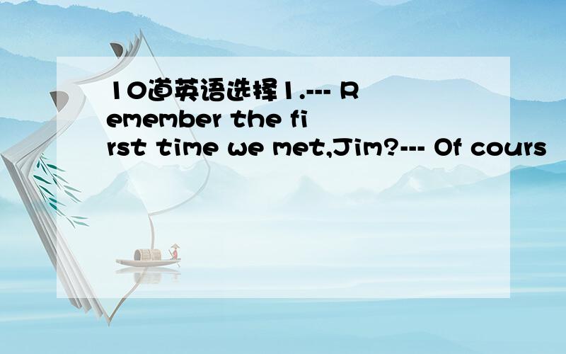 10道英语选择1.--- Remember the first time we met,Jim?--- Of cours