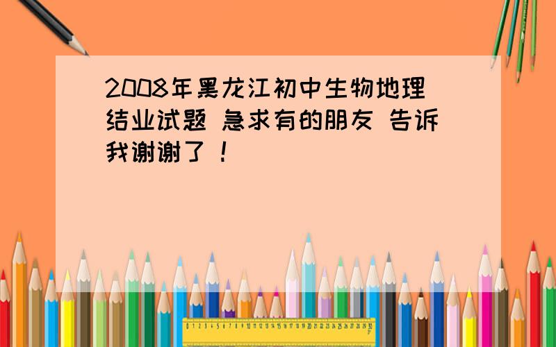 2008年黑龙江初中生物地理结业试题 急求有的朋友 告诉我谢谢了 !