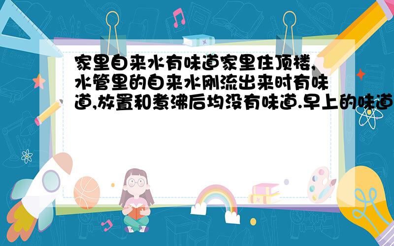 家里自来水有味道家里住顶楼,水管里的自来水刚流出来时有味道,放置和煮沸后均没有味道.早上的味道重一点.卫生间水的味道比厨