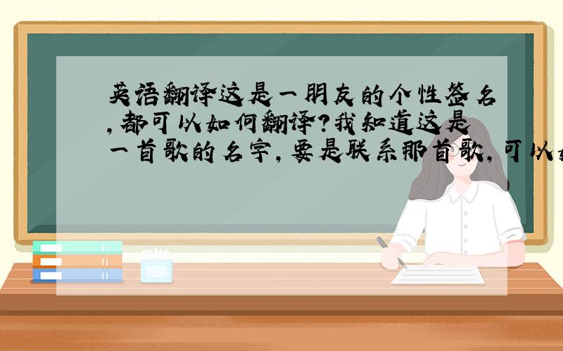 英语翻译这是一朋友的个性签名,都可以如何翻译?我知道这是一首歌的名字,要是联系那首歌,可以如何翻译?我想知道这朋友心里在