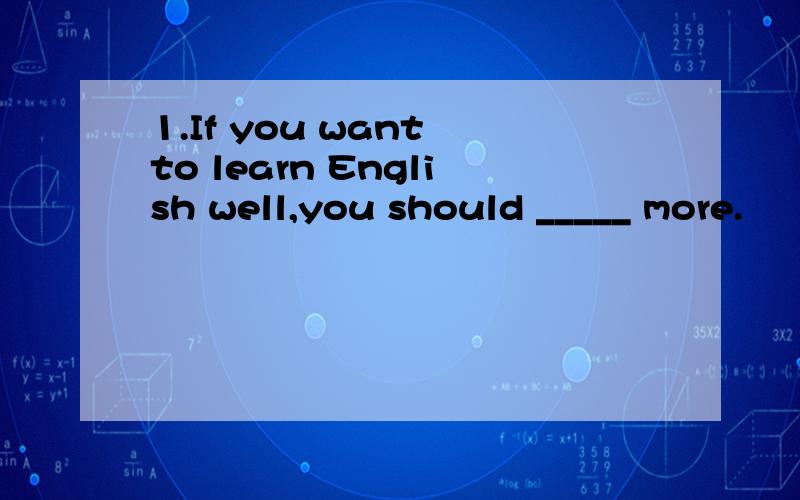 1.If you want to learn English well,you should _____ more.