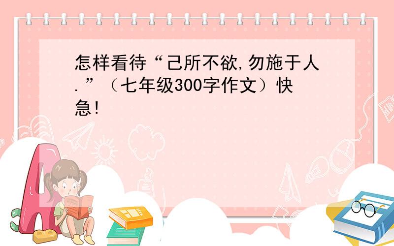 怎样看待“己所不欲,勿施于人.”（七年级300字作文）快急!