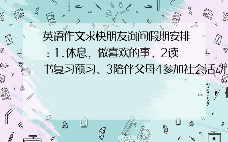 英语作文求快朋友询问假期安排：1.休息，做喜欢的事、2读书复习预习、3陪伴父母4参加社会活动