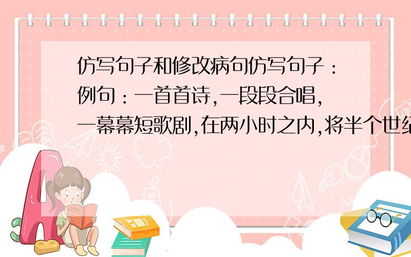 仿写句子和修改病句仿写句子：例句：一首首诗,一段段合唱,一幕幕短歌剧,在两小时之内,将半个世纪的残酷历史呈现在我们眼前.