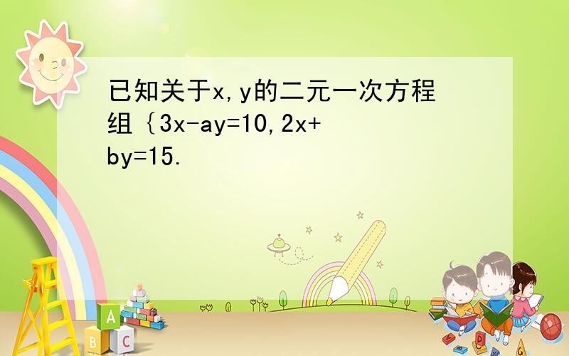 已知关于x,y的二元一次方程组｛3x-ay=10,2x+by=15.