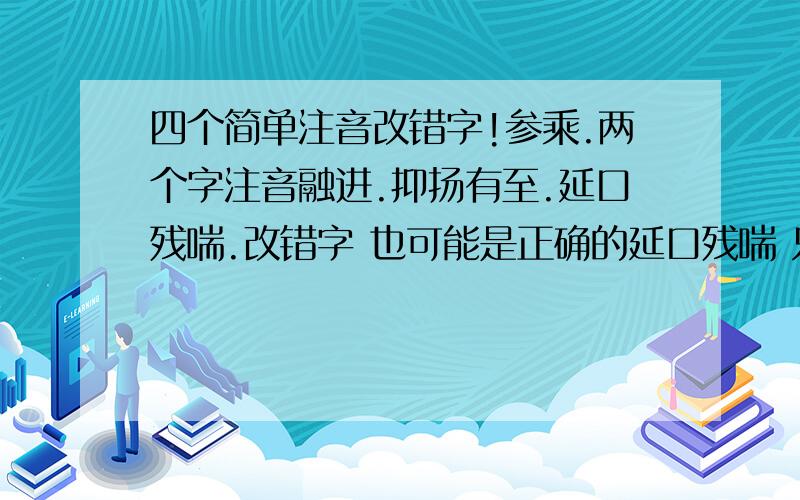 四个简单注音改错字!参乘.两个字注音融进.抑扬有至.延口残喘.改错字 也可能是正确的延口残喘 只是改错字 位置不能颠倒