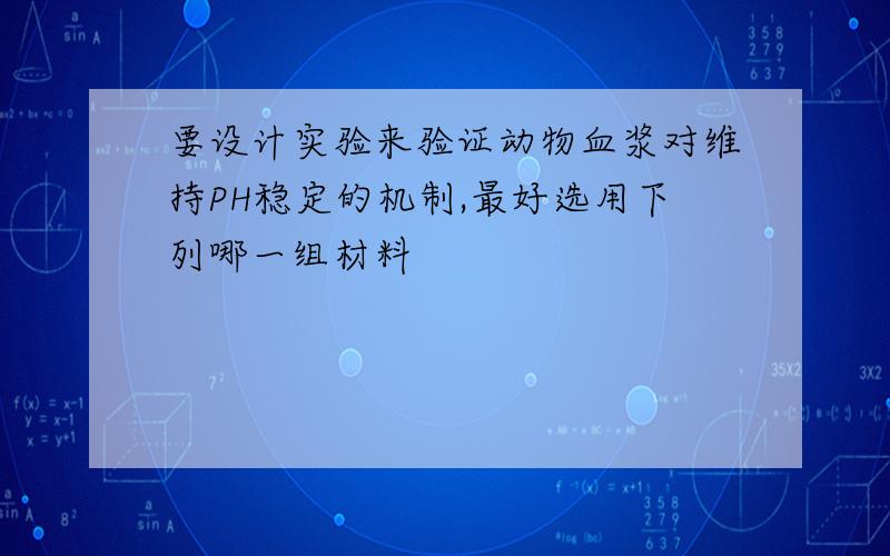 要设计实验来验证动物血浆对维持PH稳定的机制,最好选用下列哪一组材料