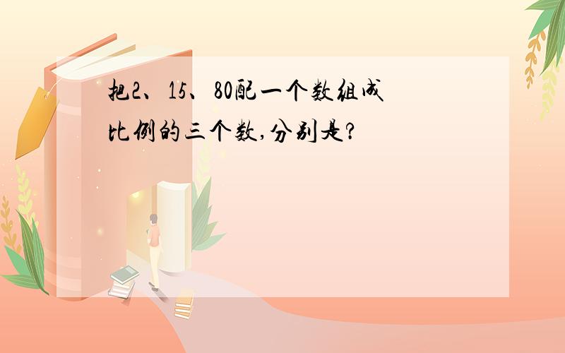 把2、15、80配一个数组成比例的三个数,分别是?