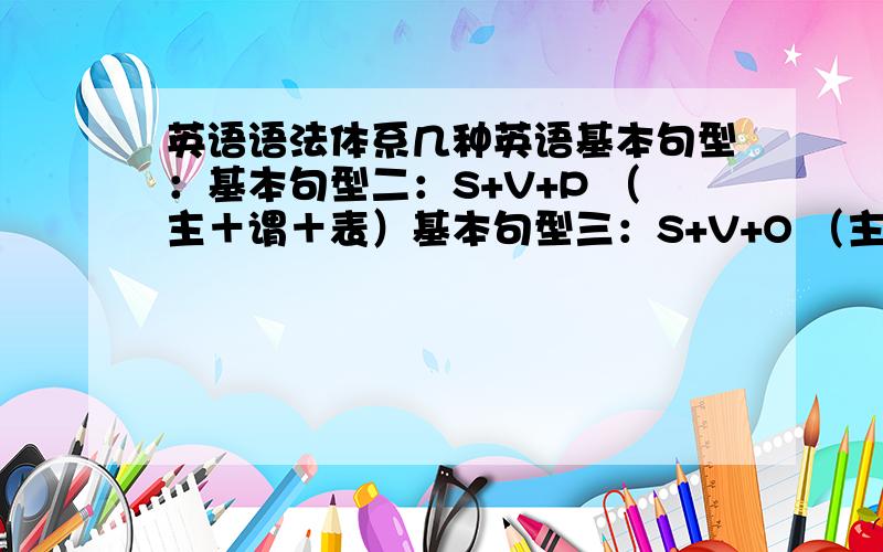 英语语法体系几种英语基本句型：基本句型二：S+V+P （主＋谓＋表）基本句型三：S+V+O （主＋谓＋宾）基本句型四：S