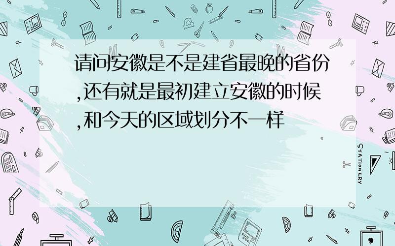 请问安徽是不是建省最晚的省份,还有就是最初建立安徽的时候,和今天的区域划分不一样