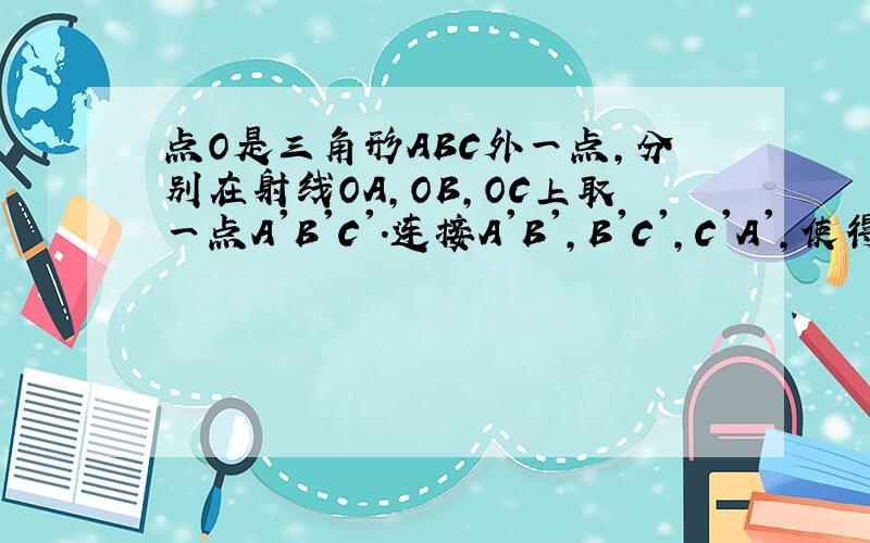 点O是三角形ABC外一点,分别在射线OA,OB,OC上取一点A'B'C'.连接A'B',B'C',C'A',使得A'B'