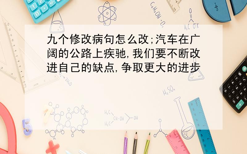 九个修改病句怎么改;汽车在广阔的公路上疾驰,我们要不断改进自己的缺点,争取更大的进步