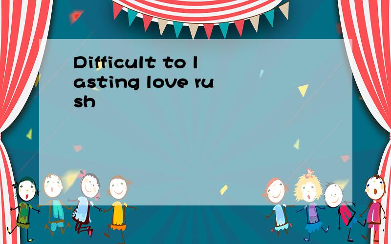 Difficult to lasting love rush