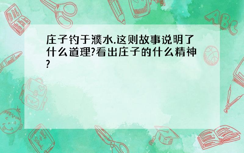 庄子钓于濮水.这则故事说明了什么道理?看出庄子的什么精神?