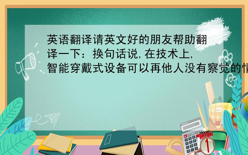 英语翻译请英文好的朋友帮助翻译一下：换句话说,在技术上,智能穿戴式设备可以再他人没有察觉的情况下,记录有关他人的任何数据