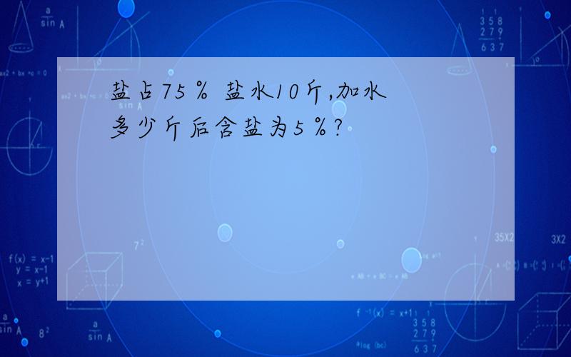 盐占75％ 盐水10斤,加水多少斤后含盐为5％?