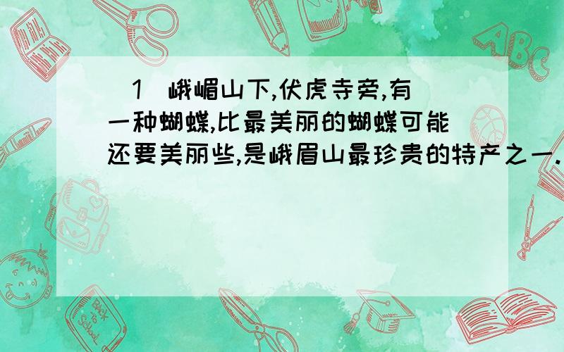 （1）峨嵋山下,伏虎寺旁,有一种蝴蝶,比最美丽的蝴蝶可能还要美丽些,是峨眉山最珍贵的特产之一.