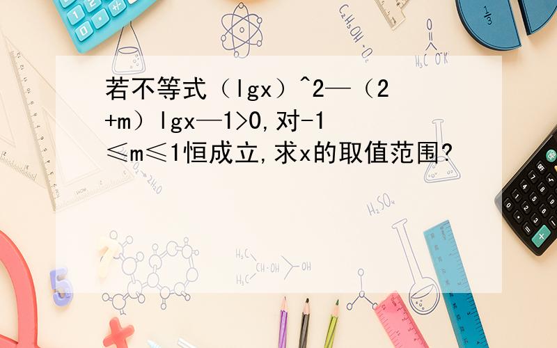 若不等式（lgx）^2—（2+m）lgx—1>0,对-1≤m≤1恒成立,求x的取值范围?