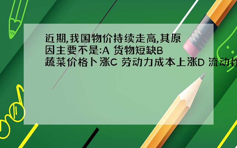 近期,我国物价持续走高,其原因主要不是:A 货物短缺B 蔬菜价格卜涨C 劳动力成本上涨D 流动性过剩单选题