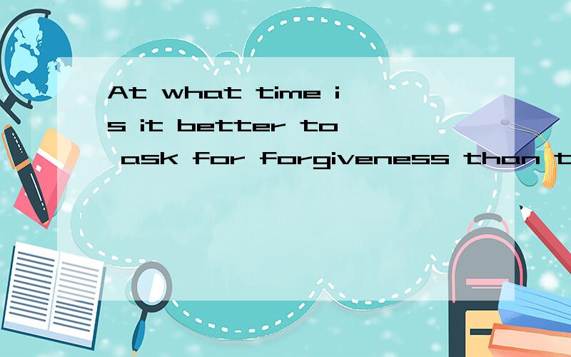 At what time is it better to ask for forgiveness than to ask