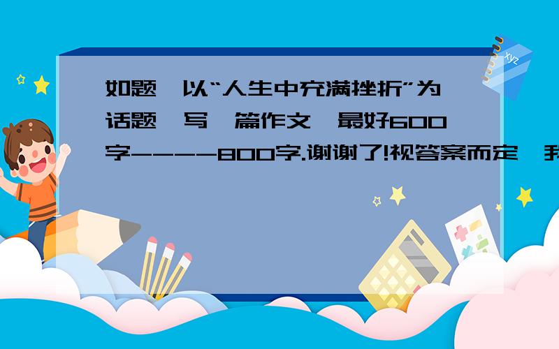 如题,以“人生中充满挫折”为话题,写一篇作文,最好600字----800字.谢谢了!视答案而定,我还会加分的!