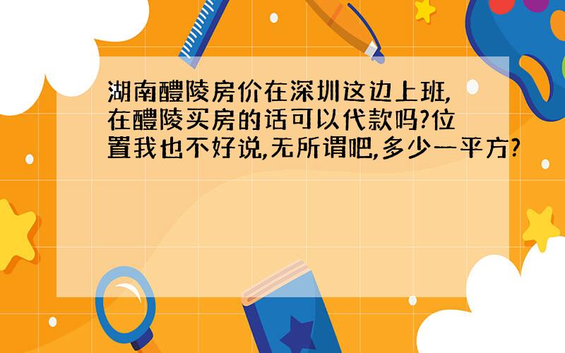 湖南醴陵房价在深圳这边上班,在醴陵买房的话可以代款吗?位置我也不好说,无所谓吧,多少一平方?