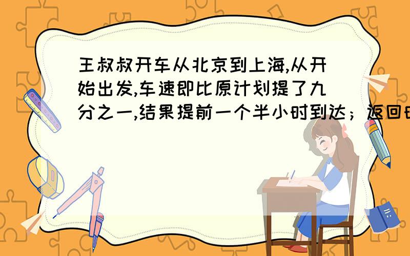 王叔叔开车从北京到上海,从开始出发,车速即比原计划提了九分之一,结果提前一个半小时到达；返回时,按