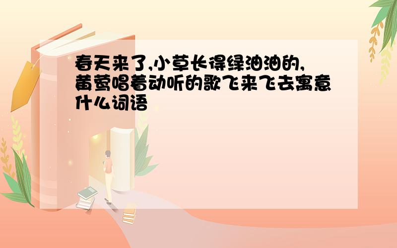 春天来了,小草长得绿油油的,黄莺唱着动听的歌飞来飞去寓意什么词语