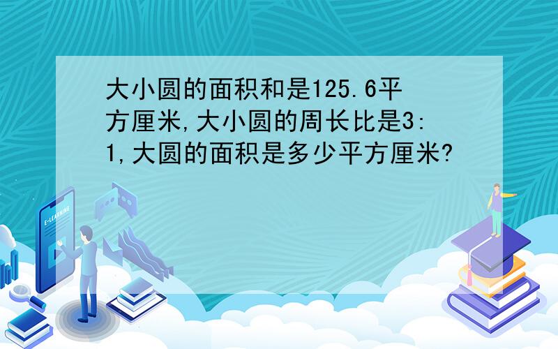 大小圆的面积和是125.6平方厘米,大小圆的周长比是3:1,大圆的面积是多少平方厘米?