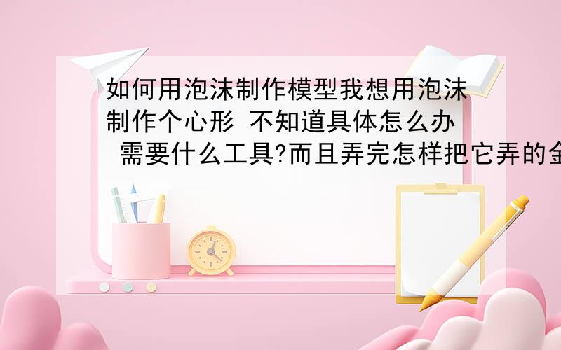 如何用泡沫制作模型我想用泡沫制作个心形 不知道具体怎么办 需要什么工具?而且弄完怎样把它弄的金光闪闪的很好看