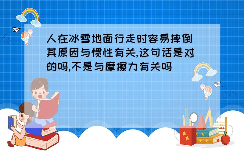 人在冰雪地面行走时容易摔倒 其原因与惯性有关,这句话是对的吗,不是与摩擦力有关吗