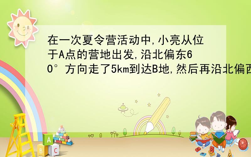 在一次夏令营活动中,小亮从位于A点的营地出发,沿北偏东60°方向走了5km到达B地,然后再沿北偏西30°方向走了若干km