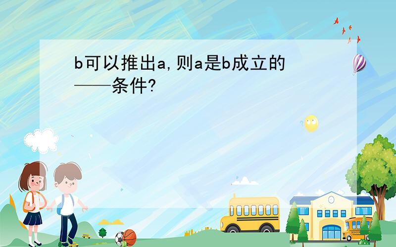 b可以推出a,则a是b成立的——条件?