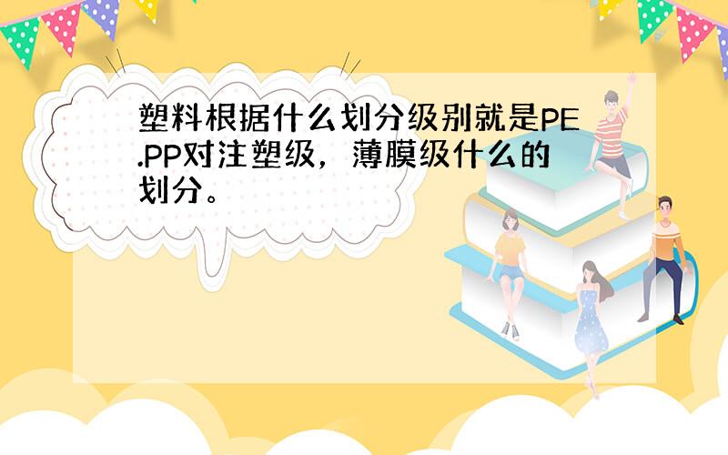 塑料根据什么划分级别就是PE.PP对注塑级，薄膜级什么的划分。