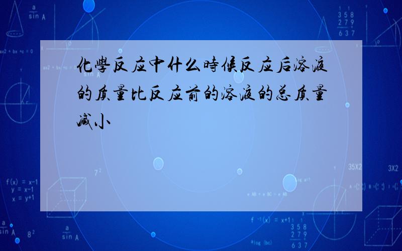 化学反应中什么时候反应后溶液的质量比反应前的溶液的总质量减小