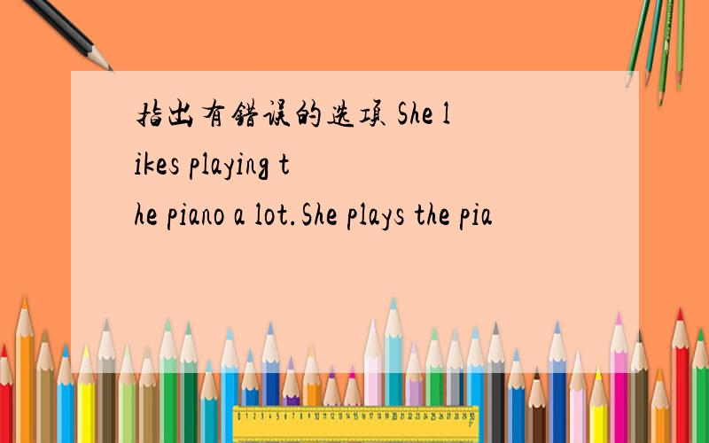 指出有错误的选项 She likes playing the piano a lot.She plays the pia