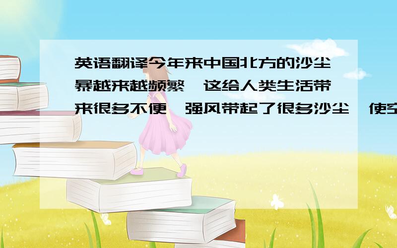 英语翻译今年来中国北方的沙尘暴越来越频繁,这给人类生活带来很多不便,强风带起了很多沙尘,使空气混浊,许多人不能外出~过去